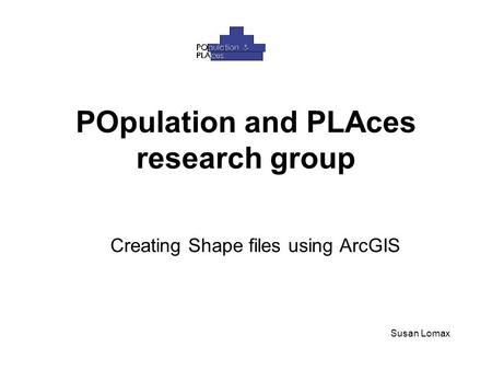 POpulation and PLAces research group Creating Shape files using ArcGIS Susan Lomax.