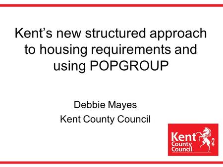 Kents new structured approach to housing requirements and using POPGROUP Debbie Mayes Kent County Council.