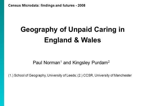 Census Microdata: findings and futures - 2008 Geography of Unpaid Caring in England & Wales Paul Norman 1 and Kingsley Purdam 2 (1.) School of Geography,