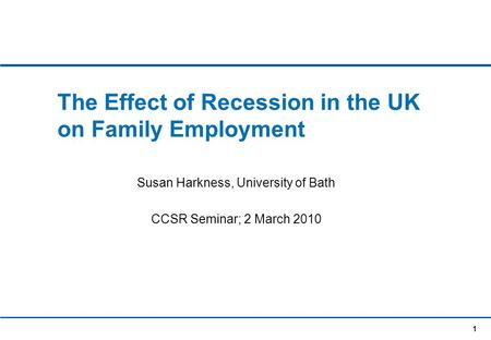 1 The Effect of Recession in the UK on Family Employment Susan Harkness, University of Bath CCSR Seminar; 2 March 2010.