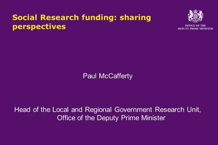 Social Research funding: sharing perspectives Paul McCafferty Head of the Local and Regional Government Research Unit, Office of the Deputy Prime Minister.