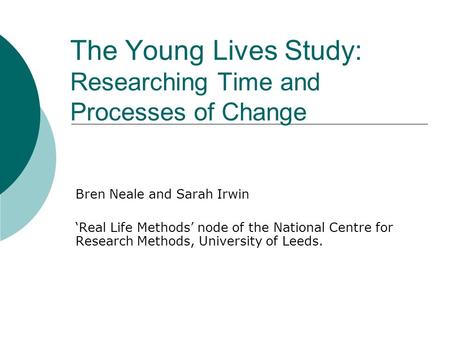 The Young Lives Study: Researching Time and Processes of Change Bren Neale and Sarah Irwin Real Life Methods node of the National Centre for Research Methods,