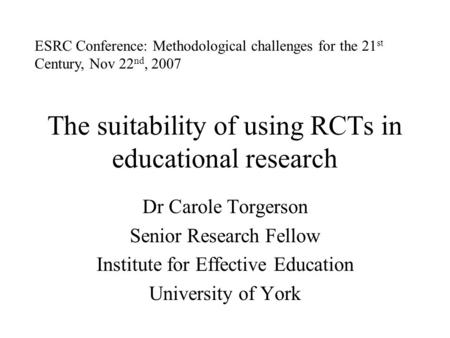 The suitability of using RCTs in educational research Dr Carole Torgerson Senior Research Fellow Institute for Effective Education University of York ESRC.