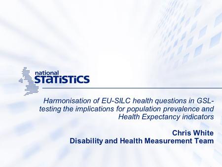 Harmonisation of EU-SILC health questions in GSL- testing the implications for population prevalence and Health Expectancy indicators Chris White Disability.