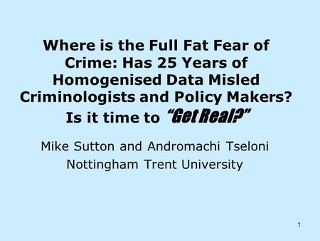 1 Where is the Full Fat Fear of Crime: Has 25 Years of Homogenised Data Misled Criminologists and Policy Makers? Is it time to Get Real? Mike Sutton and.