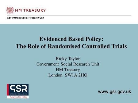 Www.gsr.gov.uk Government Social Research Unit www.gsr.gov.uk Evidenced Based Policy: The Role of Randomised Controlled Trials Ricky Taylor Government.