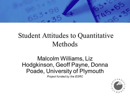 Student Attitudes to Quantitative Methods Malcolm Williams, Liz Hodgkinson, Geoff Payne, Donna Poade, University of Plymouth Project funded by the ESRC.