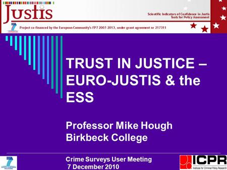 TRUST IN JUSTICE – EURO-JUSTIS & the ESS Professor Mike Hough Birkbeck College Crime Surveys User Meeting 7 December 2010.