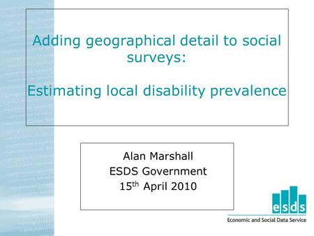 Adding geographical detail to social surveys: Estimating local disability prevalence Alan Marshall ESDS Government 15 th April 2010.