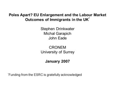 Poles Apart? EU Enlargement and the Labour Market Outcomes of Immigrants in the UK * Stephen Drinkwater Michal Garapich John Eade CRONEM University of.