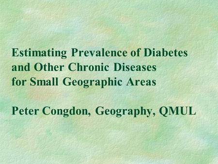 Estimating Prevalence of Diabetes and Other Chronic Diseases for Small Geographic Areas Peter Congdon, Geography, QMUL.