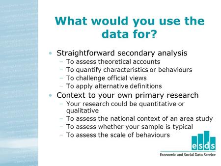 What would you use the data for? Straightforward secondary analysis –To assess theoretical accounts –To quantify characteristics or behaviours –To challenge.