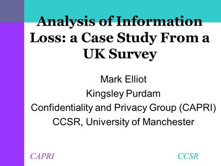 CAPRI CCSR Analysis of Information Loss: a Case Study From a UK Survey Mark Elliot Kingsley Purdam Confidentiality and Privacy Group (CAPRI) CCSR, University.
