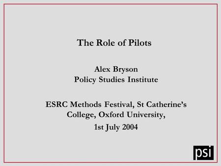 The Role of Pilots Alex Bryson Policy Studies Institute ESRC Methods Festival, St Catherines College, Oxford University, 1st July 2004.