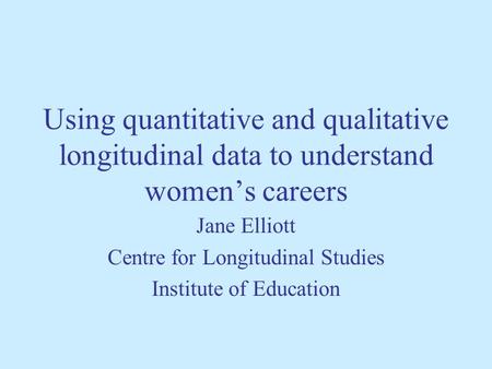 Using quantitative and qualitative longitudinal data to understand womens careers Jane Elliott Centre for Longitudinal Studies Institute of Education.