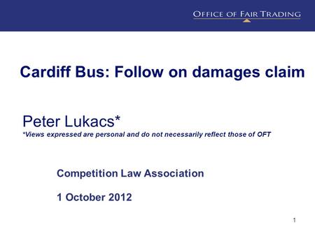 1 Cardiff Bus: Follow on damages claim Competition Law Association 1 October 2012 Peter Lukacs* *Views expressed are personal and do not necessarily reflect.