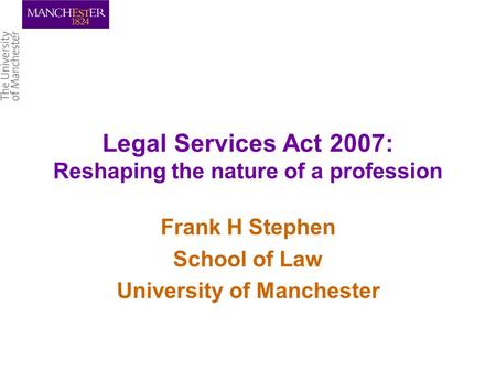 Legal Services Act 2007: Reshaping the nature of a profession Frank H Stephen School of Law University of Manchester.