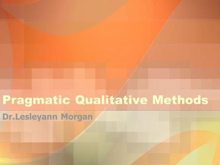 1 Pragmatic Qualitative Methods Dr.Lesleyann Morgan.