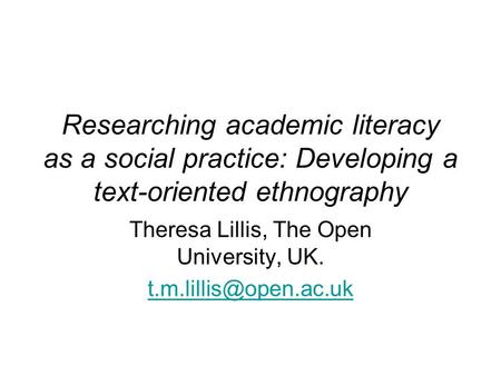 Researching academic literacy as a social practice: Developing a text-oriented ethnography Theresa Lillis, The Open University, UK.