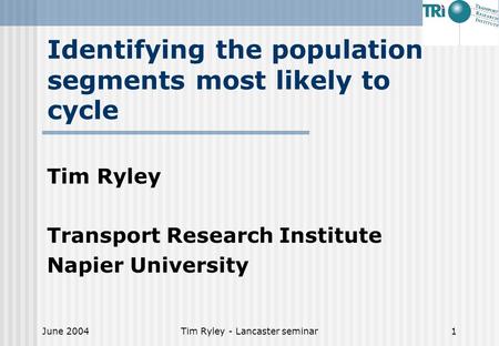 June 2004Tim Ryley - Lancaster seminar1 Identifying the population segments most likely to cycle Tim Ryley Transport Research Institute Napier University.