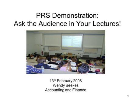 1 PRS Demonstration: Ask the Audience in Your Lectures! 13 th February 2008 Wendy Beekes Accounting and Finance.