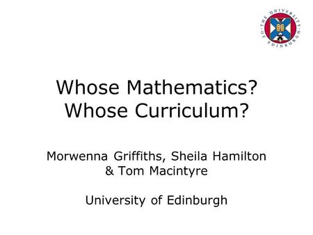 Whose Mathematics? Whose Curriculum? Morwenna Griffiths, Sheila Hamilton & Tom Macintyre University of Edinburgh.