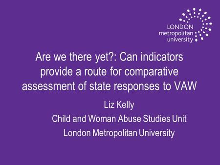 Are we there yet?: Can indicators provide a route for comparative assessment of state responses to VAW Liz Kelly Child and Woman Abuse Studies Unit London.