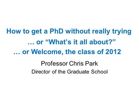 … or Whats it all about? Professor Chris Park Director of the Graduate School How to get a PhD without really trying … or Welcome, the class of 2012.