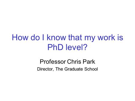 How do I know that my work is PhD level? Professor Chris Park Director, The Graduate School.