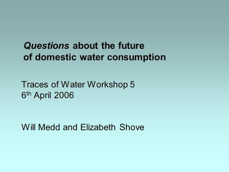 Questions about the future of domestic water consumption Traces of Water Workshop 5 6 th April 2006 Will Medd and Elizabeth Shove.