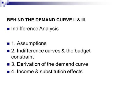 BEHIND THE DEMAND CURVE II & III Indifference Analysis 1. Assumptions 2. Indifference curves & the budget constraint 3. Derivation of the demand curve.
