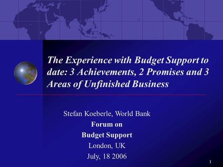 1 The Experience with Budget Support to date: 3 Achievements, 2 Promises and 3 Areas of Unfinished Business Stefan Koeberle, World Bank Forum on Budget.