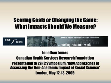 Scoring Goals or Changing the Game: What Impacts Should We Measure? Jonathan Lomas Canadian Health Services Research Foundation Presentation to ESRC Symposium: