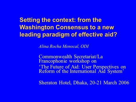 Setting the context: from the Washington Consensus to a new leading paradigm of effective aid? Alina Rocha Menocal, ODI Commonwealth Secretariat/La Francophonie.