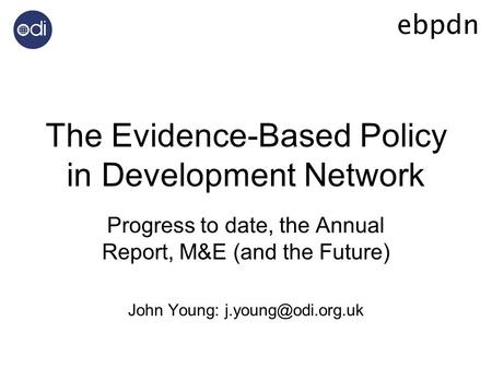 The Evidence-Based Policy in Development Network Progress to date, the Annual Report, M&E (and the Future) John Young: