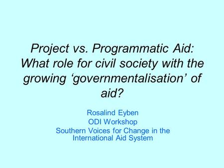 Project vs. Programmatic Aid: What role for civil society with the growing governmentalisation of aid? Rosalind Eyben ODI Workshop Southern Voices for.