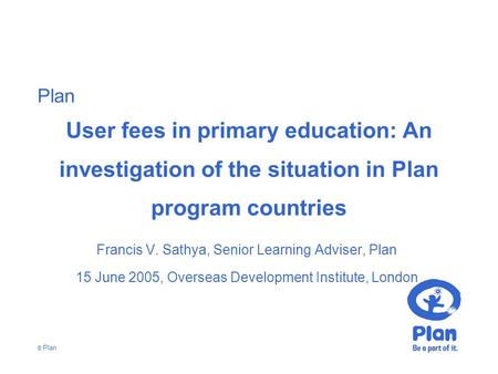 Plan © Plan User fees in primary education: An investigation of the situation in Plan program countries Francis V. Sathya, Senior Learning Adviser, Plan.