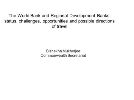 The World Bank and Regional Development Banks: status, challenges, opportunities and possible directions of travel Bishakha Mukherjee Commonwealth Secretariat.