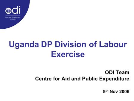 Uganda DP Division of Labour Exercise ODI Team Centre for Aid and Public Expenditure 9 th Nov 2006.