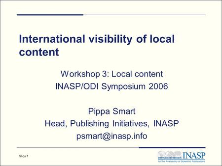 Slide 1 International visibility of local content Workshop 3: Local content INASP/ODI Symposium 2006 Pippa Smart Head, Publishing Initiatives, INASP