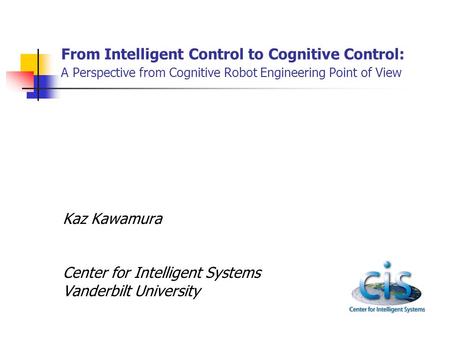 From Intelligent Control to Cognitive Control: A Perspective from Cognitive Robot Engineering Point of View Kaz Kawamura Center for Intelligent Systems.