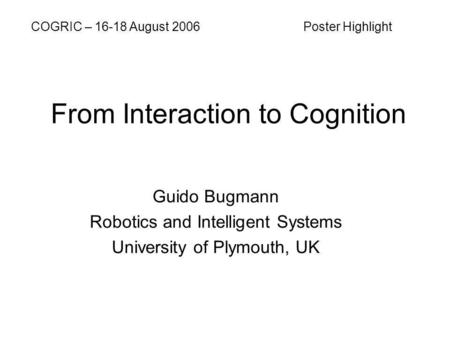 From Interaction to Cognition Guido Bugmann Robotics and Intelligent Systems University of Plymouth, UK COGRIC – 16-18 August 2006 Poster Highlight.
