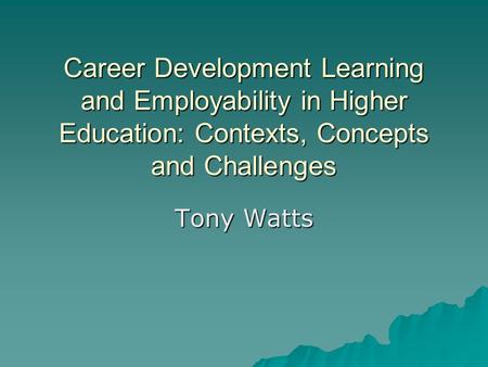Career Development Learning and Employability in Higher Education: Contexts, Concepts and Challenges Tony Watts.