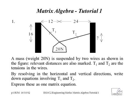 P1 RJM 16/10/02EG1C2 Engineering Maths: Matrix Algebra Tutorial 1 A mass (weight 20N) is suspended by two wires as shown in the figure: relevant distances.