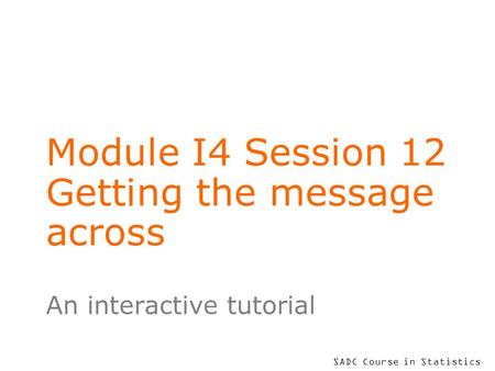 SADC Course in Statistics Module I4 Session 12 Getting the message across An interactive tutorial.