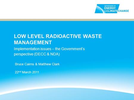 LOW LEVEL RADIOACTIVE WASTE MANAGEMENT Implementation issues – the Governments perspective (DECC & NDA) Bruce Cairns & Matthew Clark 22 nd March 2011.