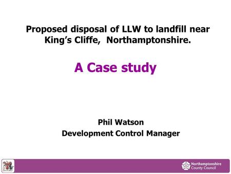 Proposed disposal of LLW to landfill near Kings Cliffe, Northamptonshire. Phil Watson Development Control Manager A Case study.