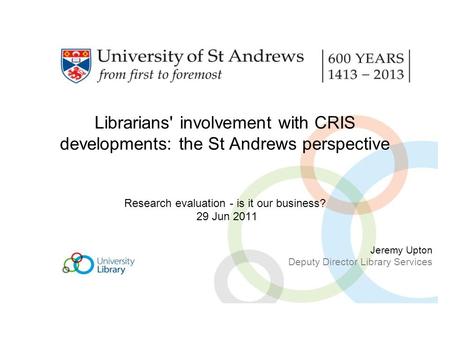Librarians' involvement with CRIS developments: the St Andrews perspective Research evaluation - is it our business? 29 Jun 2011 Jeremy Upton Deputy Director.