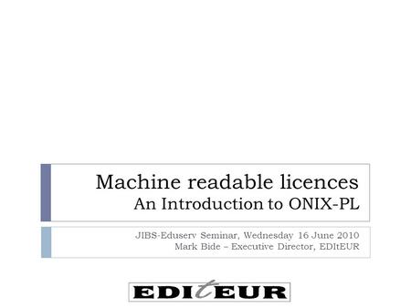 Machine readable licences An Introduction to ONIX-PL JIBS-Eduserv Seminar, Wednesday 16 June 2010 Mark Bide – Executive Director, EDItEUR.