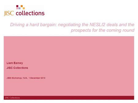 JISC Collections Driving a hard bargain: negotiating the NESLI2 deals and the prospects for the coming round Liam Earney JISC Collections JIBS Workshop,